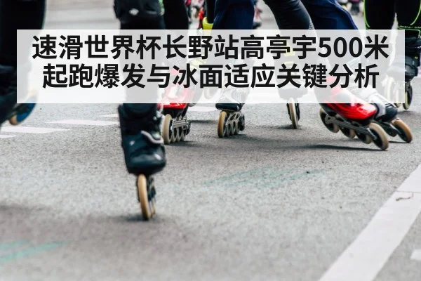 速滑世界杯长野站高亭宇500米起跑爆发与冰面适应关键分析
