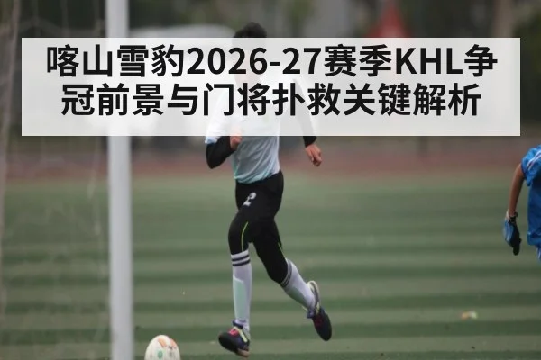 喀山雪豹2026-27赛季KHL争冠前景与门将扑救关键解析